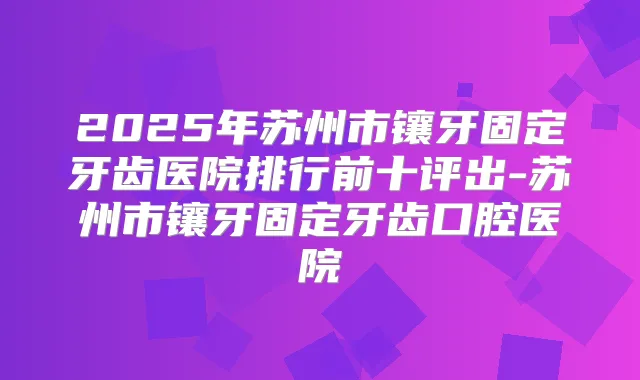 2025年苏州市镶牙固定牙齿医院排行前十评出-苏州市镶牙固定牙齿口腔医院