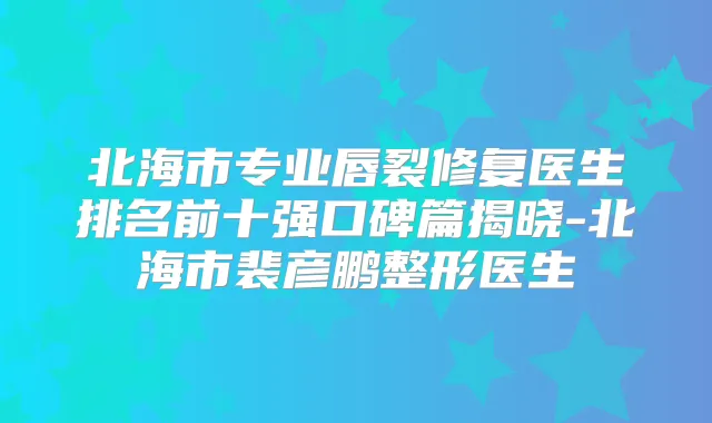 北海市专业唇裂修复医生排名前十强口碑篇揭晓-北海市裴彦鹏整形医生