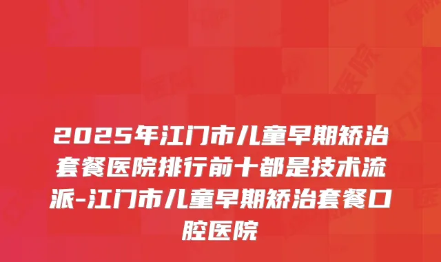 2025年江门市儿童早期矫治套餐医院排行前十都是技术流派-江门市儿童早期矫治套餐口腔医院