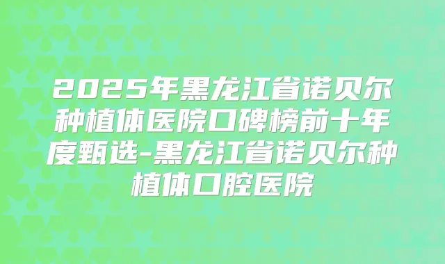 2025年黑龙江省诺贝尔种植体医院口碑榜前十年度甄选-黑龙江省诺贝尔种植体口腔医院