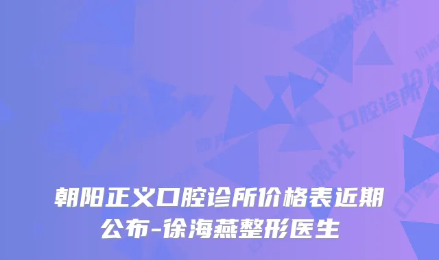 朝阳正义口腔诊所价格表近期公布-徐海燕整形医生