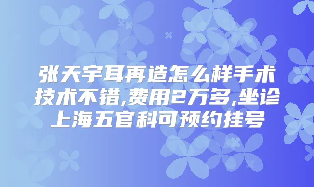 张天宇耳再造怎么样手术技术不错,费用2万多,坐诊上海五官科可预约挂号