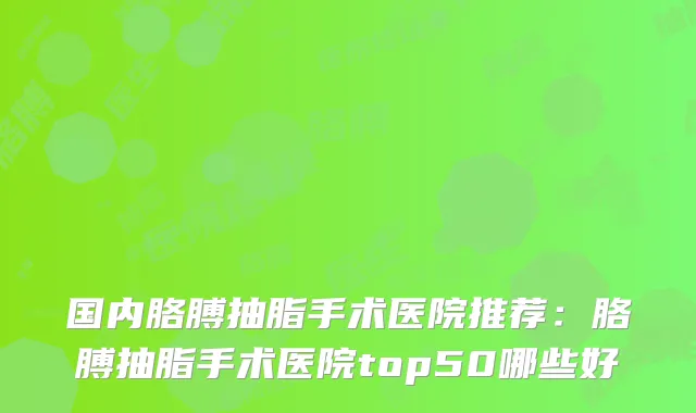 国内胳膊抽脂手术医院推荐:胳膊抽脂手术医院top50哪些好