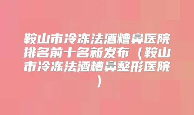 鞍山市冷冻法酒糟鼻医院排名前十名新发布（鞍山市冷冻法酒糟鼻整形医院）
