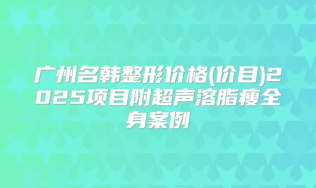 广州名韩整形价格(价目)2025项目附超声溶脂瘦全身案例