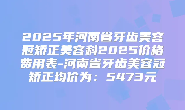 2025年河南省牙齿美容冠矫正美容科2025价格费用表-河南省牙齿美容冠矫正均价为:5473元