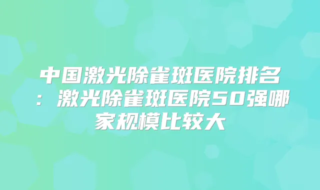 中国激光除雀斑医院排名:激光除雀斑医院50强哪家规模比较大
