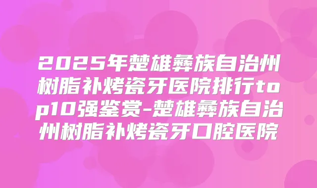 2025年楚雄彝族自治州树脂补烤瓷牙医院排行top10强鉴赏-楚雄彝族自治州树脂补烤瓷牙口腔医院