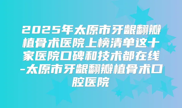 2025年太原市牙龈翻瓣植骨术医院上榜清单这十家医院口碑和技术都在线-太原市牙龈翻瓣植骨术口腔医院