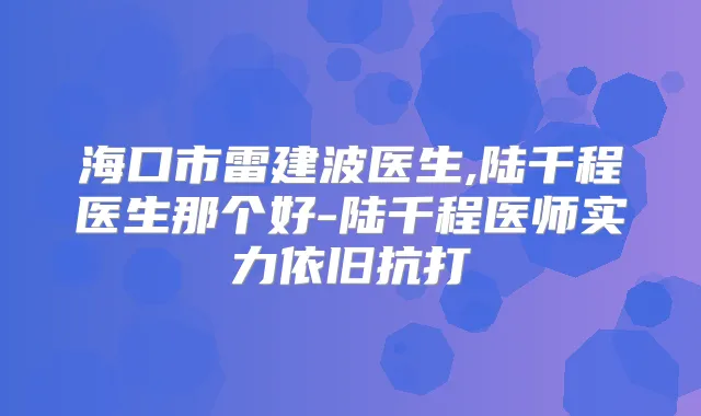 海口市雷建波医生,陆千程医生那个好-陆千程医师实力依旧抗打