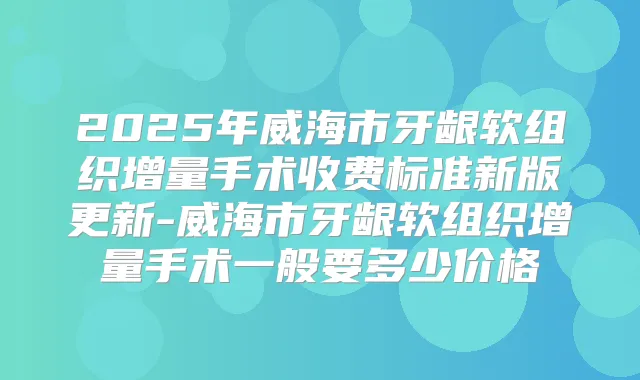 2025年威海市牙龈软组织增量手术收费标准新版更新-威海市牙龈软组织增量手术一般要多少价格