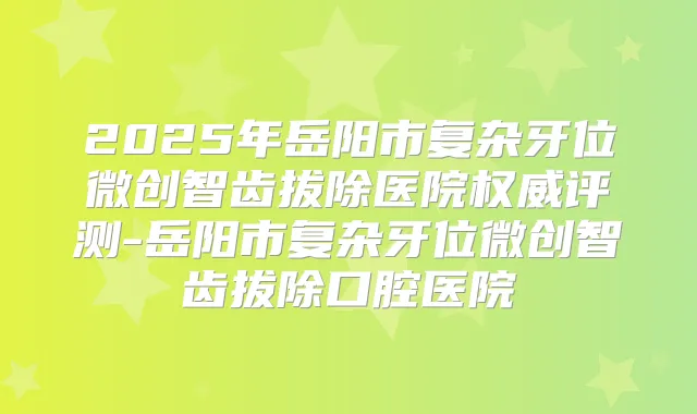 2025年岳阳市复杂牙位微创智齿拔除医院评测-岳阳市复杂牙位微创智齿拔除口腔医院