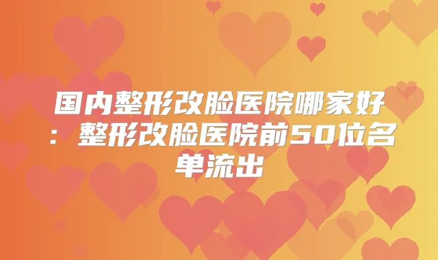 国内整形改脸医院哪家好:整形改脸医院前50位名单流出