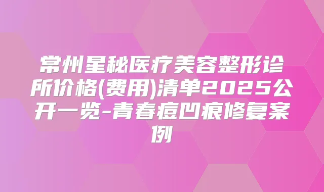 常州星秘医疗美容整形诊所价格(费用)清单2025公开一览-青春痘凹痕修复案例