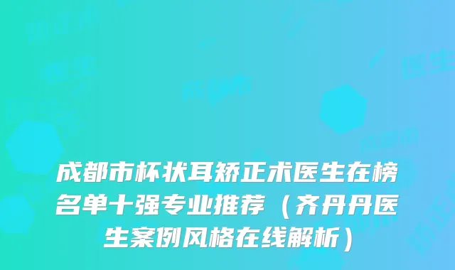 成都市杯状耳矫正术医生在榜名单十强专业推荐(齐丹丹医生案例风格在线解析)