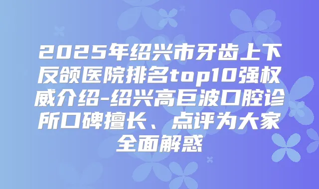 2025年绍兴市牙齿上下反颌医院排名top10强介绍-绍兴高巨波口腔诊所口碑擅长、点评为大家全面解惑