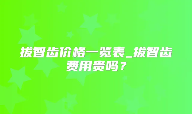 拔智齿价格一览表_拔智齿费用贵吗?