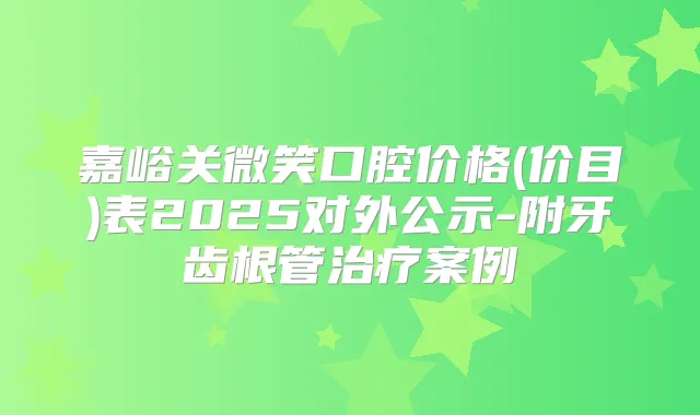 嘉峪关微笑口腔价格(价目)表2025对外公示-附牙齿根管案例