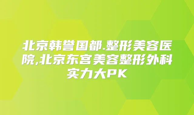 北京韩誉国都.整形美容医院,北京东宫美容整形外科实力大PK