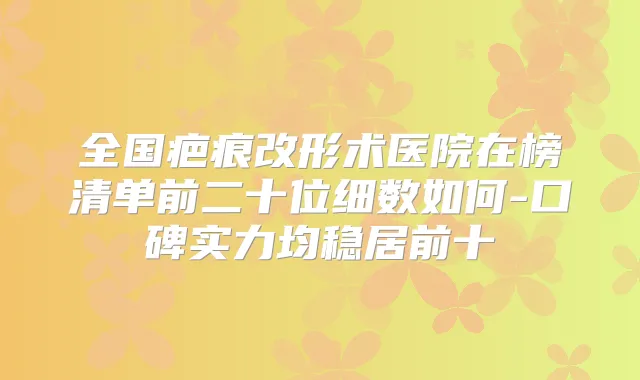 title="全国疤痕改形术医院在榜清单前二十位细数如何-口碑实力均稳居前十"