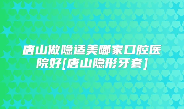 唐山做隐适美哪家口腔医院好[唐山隐形牙套]