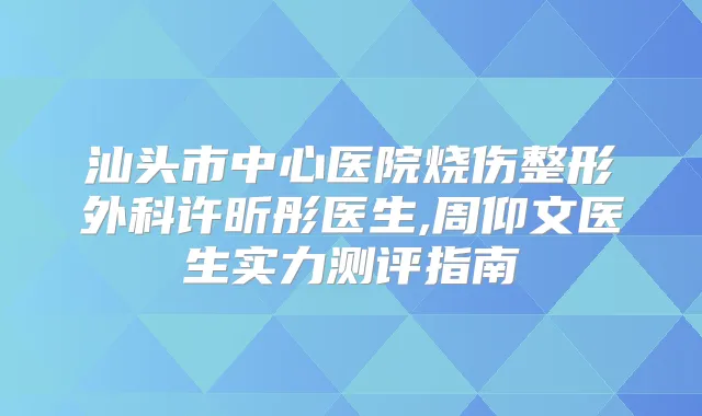 汕头市中心医院烧伤整形外科许昕彤医生,周仰文医生实力测评指南