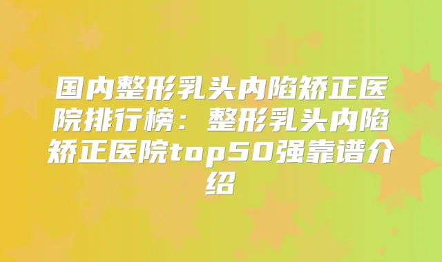 国内整形乳头内陷矫正医院排行榜:整形乳头内陷矫正医院top50强靠谱介绍