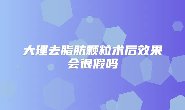 大理去脂肪颗粒术后效果会很假吗