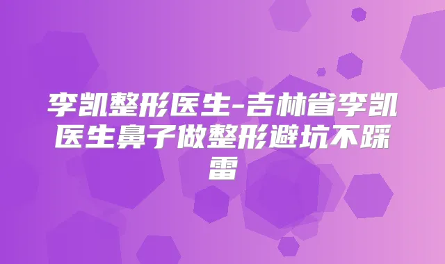 李凯整形医生-吉林省李凯医生鼻子做整形避坑不踩雷