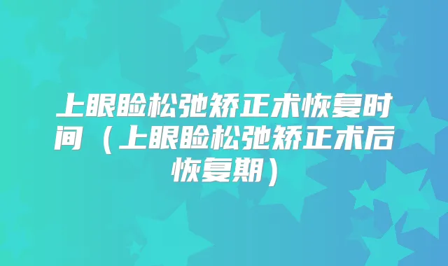上眼睑松弛矫正术恢复时间(上眼睑松弛矫正术后恢复期)