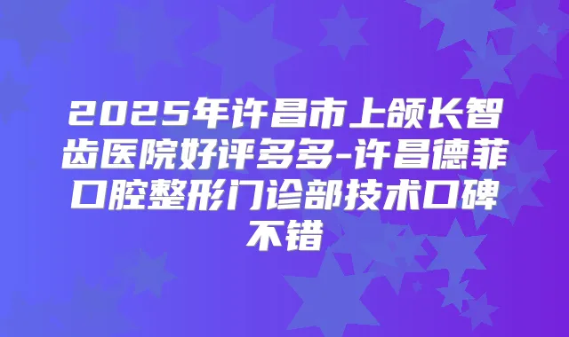 2025年许昌市上颌长智齿医院好评多多-许昌德菲口腔整形门诊部技术口碑不错