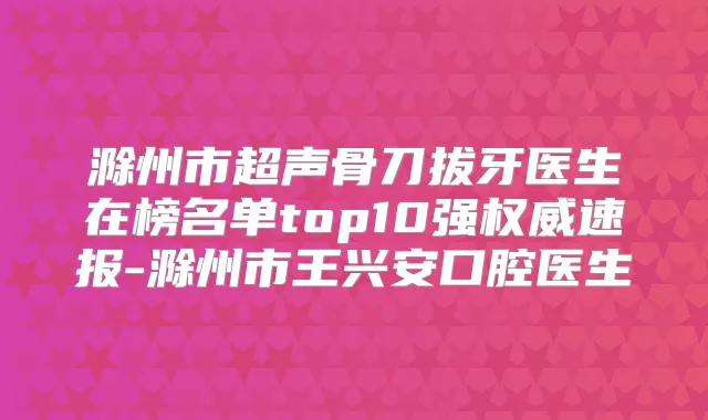 滁州市超声骨刀拔牙医生在榜名单top10强速报-滁州市王兴安口腔医生