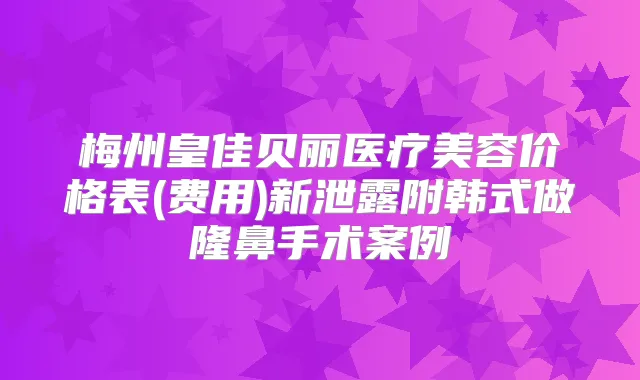 梅州皇佳贝丽医疗美容价格表(费用)新泄露附韩式做隆鼻手术案例