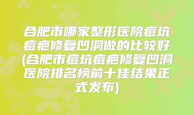 合肥市哪家整形医院痘坑痘疤修复凹洞做的比较好(合肥市痘坑痘疤修复凹洞医院排名榜前十佳结果正式发布)