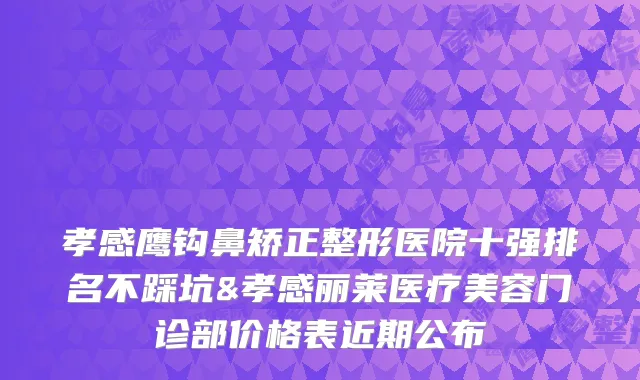 孝感鹰钩鼻矫正整形医院十强排名不踩坑&孝感丽莱医疗美容门诊部价格表近期公布