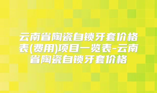 云南省陶瓷自锁牙套价格表(费用)项目一览表-云南省陶瓷自锁牙套价格