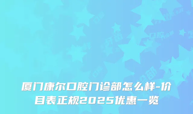 厦门康尔口腔门诊部怎么样-价目表正规2025优惠一览
