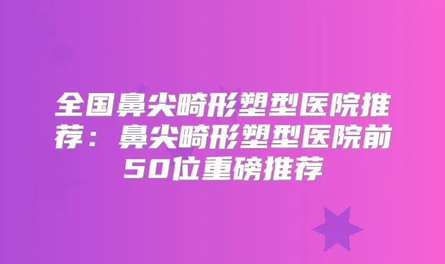 全国鼻尖畸形塑型医院推荐:鼻尖畸形塑型医院前50位重磅推荐