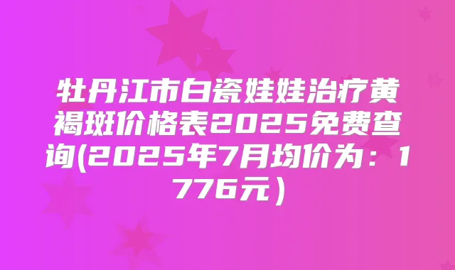 牡丹江市白瓷娃娃黄褐斑价格表2025免费查询(2025年7月均价为：1776元）