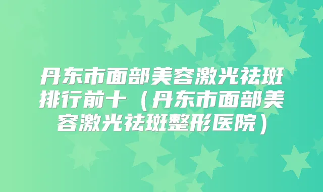 丹东市面部美容激光祛斑排行前十（丹东市面部美容激光祛斑整形医院）