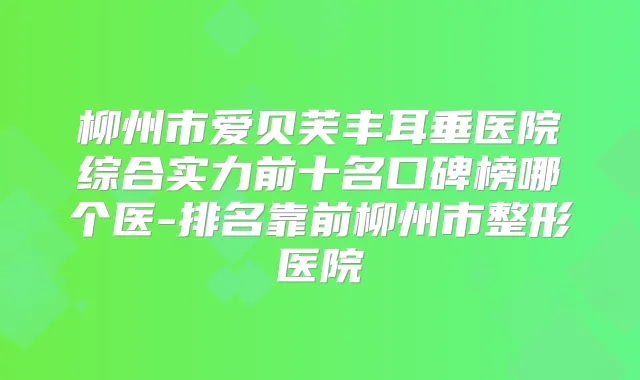 柳州市爱贝芙丰耳垂医院综合实力前十名口碑榜哪个医-排名靠前柳州市整形医院