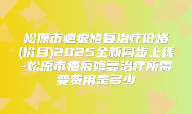 松原市疤痕修复价格(价目)2025全新同步上线-松原市疤痕修复所需要费用是多少