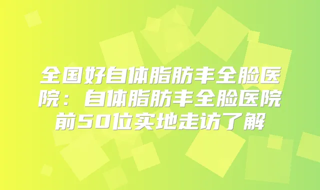 全国好自体脂肪丰全脸医院:自体脂肪丰全脸医院前50位实地走访了解