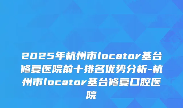 2025年杭州市locator基台修复医院前十排名优势分析-杭州市locator基台修复口腔医院