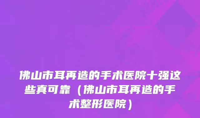 佛山市耳再造的手术医院十强这些真可靠(佛山市耳再造的手术整形医院)