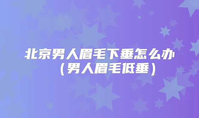北京男人眉毛下垂怎么办(男人眉毛低垂)