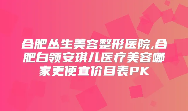 合肥丛生美容整形医院,合肥白领安琪儿医疗美容哪家更便宜价目表PK