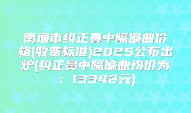 南通市纠正鼻中隔偏曲价格(收费标准)2025公布出炉(纠正鼻中隔偏曲均价为：13342元)