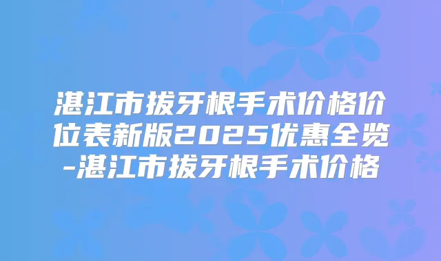 湛江市拔牙根手术价格价位表新版2025优惠全览-湛江市拔牙根手术价格
