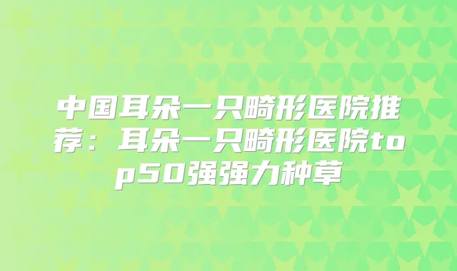 中国耳朵一只畸形医院推荐:耳朵一只畸形医院top50强强力种草